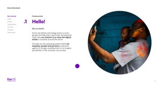 Brand Standards
Get started
Logo
Colors
Typography
The dot
Imagery
Marketing
5
Fundamentals
Hello!.1
We are KaiOS.
At Kai, we believe technology exists to serve
people and help them reach their full potential.
That’s why our mission is to close the digital
divide in societies around the world.
Through our lite operating system KaiOS we
empower people and partners to become
agents of change, enabling them to re-imagine
possibilities in life, business, and society.
 