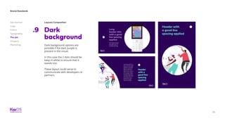 58
Brand Standards
Get started
Logo
Colors
Typography
The dot
Imagery
Marketing
Layouts Composition
Dark
background
.9
Dark background options are
possible if Kai dark purple is
present in the visual.
In this case the 2 dots should be
keep in white to ensure that it
stands out.
These layout could serve to
communicate with developers or
partners.
 