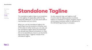 62
Brand Standards
Get started
Logo
Colors
Typography
The dot
Imagery
Marketing
The standalone tagline helps to put emphasis
on the tagline. It’s especially useful for big
media like billboards. It can also work well on
merchandise such as t-shirts.
When you use the standalone tagline, the
KaiOS logo must be present on another area
of the asset. In other words, you can only use
the standalone tagline when the KaiOS logo
has already been placed somewhere. In case
this is not possible you have to use the KaiOS
logo lockup (logo + tagline) instead of the
standalone tagline.
So why separate logo and tagline at all?
In some cases for style purposes; to achieve
balance or emphasis in a layout. Another reason
can be space constraint, when it’s difficult to fit
the full KaiOS logo lockup in one place.
Standalone Tagline
 