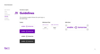 63
Brand Standards
Get started
Logo
Colors
Typography
The dot
Imagery
Marketing
Standalone tagline
Guidelines.11
The standalone tagline follows the same logic as
the KaiOS logo.
Minimum Size
digital
150px
print
40mm/ 1.6in
Colors Safe Area
 