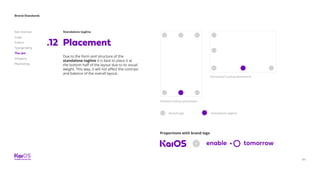 64
Brand Standards
Get started
Logo
Colors
Typography
The dot
Imagery
Marketing
Standalone tagline
Placement.12
Due to the form and structure of the
standalone tagline it is best to place it at
the bottom half of the layout due to its visual
weight. This way, it will not affect the contrast
and balance of the overall layout.
Vertical Lockup placement
Brand logo Standalone tagline
Horizontal Lockup placement
Proportions with brand logo
 