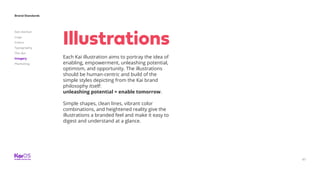 Brand Standards
Get started
Logo
Colors
Typography
The dot
Imagery
Marketing
67
Each Kai illustration aims to portray the idea of
enabling, empowerment, unleashing potential,
optimism, and opportunity. The illustrations
should be human-centric and build of the
simple styles depicting from the Kai brand
philosophy itself:
unleashing potential = enable tomorrow.
Simple shapes, clean lines, vibrant color
combinations, and heightened reality give the
illustrations a branded feel and make it easy to
digest and understand at a glance.
Illustrations
 