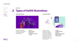 Brand Standards
Get started
Logo
Colors
Typography
The dot
Imagery
Marketing
70
Illustrations
Types of KaiOS illustrations.3
Hero illustrations Icon Illustrations
Used in high impact
moments. Can be used
as background with
overlaid copy.
Used in smaller
moments, usually
paired with copy as a
visual aid so that the
content can be easily
understood. Icons are
quick-read / literal
illustrations focusing on
one main idea.
• Abstract
• Bold / daring
• Impactful
• Used on conceptual
content
• Simple,
straightforward
• Tactical
• Supported with copy
• Can be used as
instructions
Nullam sit amet urna turpis.
Vivamus bibendum.
 