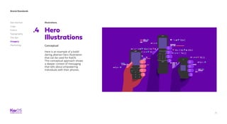 Brand Standards
Get started
Logo
Colors
Typography
The dot
Imagery
Marketing
71
Illustrations
Hero
Illustrations
.4
Conceptual
Here is an example of a bold/
daring abstract hero illustration
that can be used for KaiOS.
This conceptual approach shows
a deeper context of messaging
that tells about empowering
individuals with their phones.
 