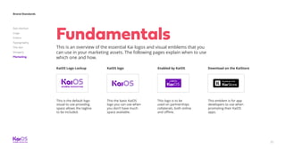 77
Brand Standards
Get started
Logo
Colors
Typography
The dot
Imagery
Marketing
Fundamentals
This is an overview of the essential Kai logos and visual emblems that you
can use in your marketing assets. The following pages explain when to use
which one and how.
KaiOS Logo Lockup Enabled by KaiOS Download on the KaiStore
This logo is to be
used on partnerships
collaterals, both online
and offline.
This is the default logo
visual to use providing
space allows the tagline
to be included.
This emblem is for app
developers to use when
promoting their KaiOS
apps.
KaiOS logo
This the basic KaiOS
logo you can use when
you don’t have much
space available.
 