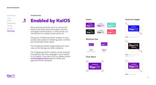 78
Brand Standards
Get started
Logo
Colors
Typography
The dot
Imagery
Marketing
Fundamentals
Enabled by KaiOS
We’re working round the clock to connect the
KaiOS brand with values like quality, inclusion,
and digital transformation. In other words, our
commitment to a better tomorrow for all.
Placing the “Enabled by KaiOS” emblem on your
product and product’s marketing assets connects
your brand with those values.
The “Enabled by KaiOS” badge follows the same
rules as the Kai logo and other emblems.
The “Enabled by KaiOS” emblem can be localized
(translated) if the main language in your market
is not English. If you wish to do so, please contact
marketing@kaiostech.com for review and
approval of the translation.
.1 Colors Incorrect Usages
Clear Space
Minimum Size
print
22mm/ 0.8in
digital
80px
Don’t change badge color.
Don’t remove or rearrange
badge elements.
Don’t apply it illegible.
 
