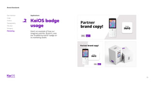 79
Brand Standards
Get started
Logo
Colors
Typography
The dot
Imagery
Marketing
Applications
KaiOS badge
usage
Here’s an example of how our
imaginary partner, Brand X, uses
the “Enabled by KaiOS” badge on
its marketing assets.
.2
 