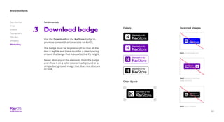80
Brand Standards
Get started
Logo
Colors
Typography
The dot
Imagery
Marketing
Download badge.3
Use the Download on the KaiStore badge to
promote content that’s available on KaiOS.
The badge must be large enough so that all the
text is legible and there must be a clear spacing
around the badge that is equal to the K’s height.
Never alter any of the elements from the badge
and show it on a solid colored background or a
simple background image that does not obscure
its look.
Colors
Clear Space
Fundamentals
Don’t change badge color.
Don’t remove or rearrange
badge elements.
Don’t apply it illegible.
Incorrect Usages
 