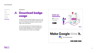 81
Brand Standards
Get started
Logo
Colors
Typography
The dot
Imagery
Marketing
Applications
Download badge
usage
.4
On layout, the Download badge serves as a Call
To Action button, to lead users to download the
app. It can be placed at either corners on the
lower half of the layout.
In the top example, the Download badge can
be seen being applied in a KaiOS ad layout for
a partner app, and below, for a partner ad
interacting with other app stores badges.
 