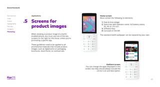 82
Brand Standards
Get started
Logo
Colors
Typography
The dot
Imagery
Marketing
Screens for
product images
.5
When showing a product image of a KaiOS-
enabled phone, you must use one of the two
screens on the right for the visual, unless you’re
promoting a specific app.
These guidelines need to be applied to all
promotional materials that include product
images, such as digital print on packaging
brochures, store fronts, or commercials.
Applications
YoutubeAssistant
SELECT SELECT
Home screen
Must contain the following UI elements:
1. Date  time widget
2. Status bar with operator name, full battery status,
3G, 4G or LTE icon
3. Software keys
4. Carousel on the left
The standard KaiOS wallpaper can be replaced by your own.
KaiStore screen
You can change the apps displayed in this
screen, but they should always include the
correct icon and description.
 