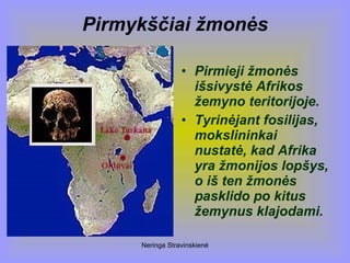 Neringa Stravinskienė
Pirmykščiai žmonės
• Pirmieji žmonės
išsivystė Afrikos
žemyno teritorijoje.
• Tyrinėjant fosilijas,
mokslininkai
nustatė, kad Afrika
yra žmonijos lopšys,
o iš ten žmonės
pasklido po kitus
žemynus klajodami.
 