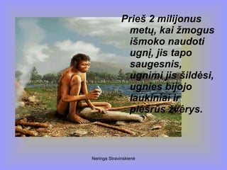 Neringa Stravinskienė
Prieš 2 milijonus
metų, kai žmogus
išmoko naudoti
ugnį, jis tapo
saugesnis,
ugnimi jis šildėsi,
ugnies bijojo
laukiniai ir
plėšrūs žvėrys.
 