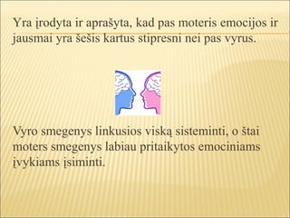 Yra įrodyta ir aprašyta, kad pas moteris emocijos ir
jausmai yra šešis kartus stipresni nei pas vyrus.




Vyro smegenys linkusios viską sisteminti, o štai
moters smegenys labiau pritaikytos emociniams
įvykiams įsiminti.
 