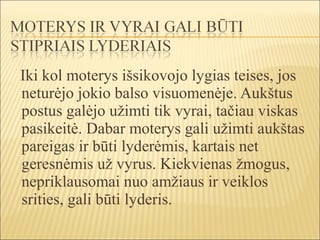 Iki kol moterys išsikovojo lygias teises, jos
neturėjo jokio balso visuomenėje. Aukštus
postus galėjo užimti tik vyrai, tačiau viskas
pasikeitė. Dabar moterys gali užimti aukštas
pareigas ir būti lyderėmis, kartais net
geresnėmis už vyrus. Kiekvienas žmogus,
nepriklausomai nuo amžiaus ir veiklos
srities, gali būti lyderis.
 