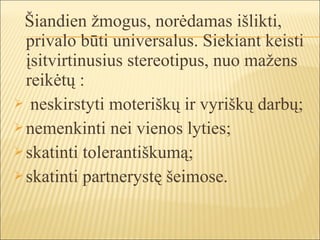 Šiandien žmogus, norėdamas išlikti,
  privalo būti universalus. Siekiant keisti
  įsitvirtinusius stereotipus, nuo mažens
  reikėtų :
 neskirstyti moteriškų ir vyriškų darbų;
 nemenkinti nei vienos lyties;
 skatinti tolerantiškumą;
 skatinti partnerystę šeimose.
 