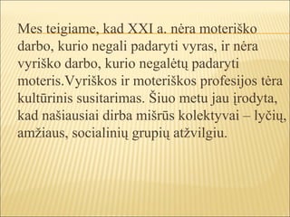 Mes teigiame, kad XXI a. nėra moteriško
darbo, kurio negali padaryti vyras, ir nėra
vyriško darbo, kurio negalėtų padaryti
moteris.Vyriškos ir moteriškos profesijos tėra
kultūrinis susitarimas. Šiuo metu jau įrodyta,
kad našiausiai dirba mišrūs kolektyvai – lyčių,
amžiaus, socialinių grupių atžvilgiu.
 