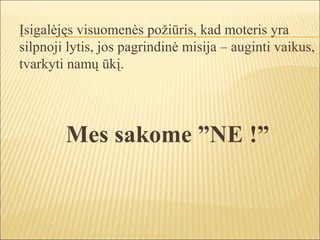Įsigalėjęs visuomenės požiūris, kad moteris yra
silpnoji lytis, jos pagrindinė misija – auginti vaikus,
tvarkyti namų ūkį.




        Mes sakome ”NE !”
 