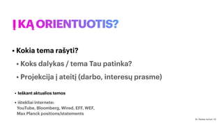ĮKĄORIENTUOTIS?
• Kokia tema rašyti?
• Koks dalykas / tema Tau patinka?
• Projekcija į ateitį (darbo, interesų prasme)
• Ieškant aktualios temos
• ištekliai internete:
YouTube, Bloomberg, Wired, EFF, WEF,
Max Planck positions/statements
Dr. Paulius Jurčys | 10
 