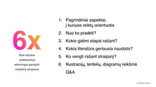 6x
Šeši dalykai 
padėsiantys  
sėkmingai parašyti  
mokslinį straipsnį
1. Pagrindiniai aspektai,  
į kuriuos reiktų orientuotis
2. Nuo ko pradėti?
3. Kokie galimi etapai rašant?
4. Kokia literatūra geriausia naudotis?
5. Ko vengti rašant straipsnį?
6. Iliustracijų, lentelių, diagramų reikšmė
Q&A
Dr. Paulius Jurčys | 2
 