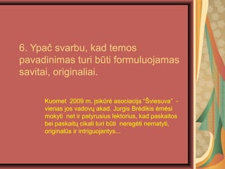 6. Ypa? svarbu, kad temos
pavadinimas turi bti formuluojamas
savitai, originaliai.
Kuomet 2009 m. ?sikr? asociacija ?viesuva -
vienas jos vadov? akad. Jurgis Br?dikis ?m?si
mokyti net ir patyrusius lektorius, kad paskaitos
bei paskait? cikali turi bti nereg?ti nematyti,
originals ir intriguojantys...
 