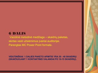 VIDUTINI?KAI 1 DALIES PAKETO APIMTIS YRA 30 - 40 SKAIDRI?
(SKAI?IUOJANT 1 KONTAKTINEI VALANDAI PO 10-15 SKAIDRI?).
6 DALIS
Vaizdin? metodin? med?iaga C skaidri? paketas,
skirtas vesti u?si?mimus ?vairiai auditorijai.
Parengtas MC Power Point formate.
 