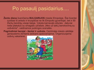 Po pasaul? pasidairius....
?ento diena ?ven?iama BULGARIJOS mieste Etropolyje. ?iai ?ventei
ruo?iasi i? anksto ir kruop??iai ne tik Etropolio gyventojai, bet ir 50
?ent? bendrij? visoje ?alyje. Vyksta karnavalo eityn?s: dalyviai
ne?a plakatus su smagiais u?ra?ais ?Mes u? taik? bendravim? su
uo?v?mis'', vaidinamos juokingos scenel?s.
Pagrindiniai herojai - ?entai ir uo?v?s. Centrin?je miesto aik?t?je
geriausiems ?entams ?teikiami apdovanojimai. Organizuojama
uo?vi? vakarien?.
 