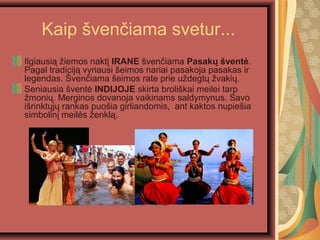 Kaip ?ven?iama svetur...
Ilgiausi? ?iemos nakt? IRANE ?ven?iama Pasak? ?vent?.
Pagal tradicij? vyriausi ?eimos nariai pasakoja pasakas ir
legendas. ?ven?iama ?eimos rate prie u?degt? ?vaki?.
Seniausia ?vent? INDIJOJE skirta broli?kai meilei tarp
?moni?. Merginos dovanoja vaikinams saldymynus. Savo
i?rinkt?j? rankas puo?ia girliandomis, ant kaktos nupie?ia
simbolin? meil?s ?enkl?.
 