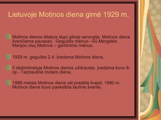 Lietuvoje Motinos diena gim? 1929 m.
Motinos dienos i?takos slypi gilioje senov?je. Motinos diena
?ven?iama pavasar?. Gegu??s m?nuo C?v.Mergel?s
Marijos,vis? Motinos C garbinimo m?nuo.
1929 m. gegu??s 2 d. ?vedama Motinos diena.
5 de?imtmetyje Motinos dienos u?drausta. ?vedama kovo 8-
oji - Tarptautin? moters diena.
1988 metais Motinos diena v?l prad?ta ?v?sti. 1990 m.
Motinos diena buvo paskelbta tautine ?vente.
 