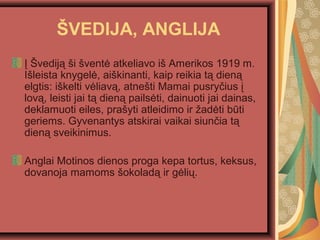 ?VEDIJA, ANGLIJA
? ?vedij? ?i ?vent? atkeliavo i? Amerikos 1919 m.
I?leista knygel?, ai?kinanti, kaip reikia t? dien?
elgtis: i?kelti v?liav?, atne?ti Mamai pusry?ius ?
lov?, leisti jai t? dien? pails?ti, dainuoti jai dainas,
deklamuoti eiles, pra?yti atleidimo ir ?ad?ti bti
geriems. Gyvenantys atskirai vaikai siun?ia t?
dien? sveikinimus.
Anglai Motinos dienos proga kepa tortus, keksus,
dovanoja mamoms ?okolad? ir g?li?.
 
