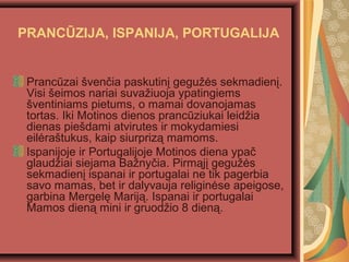 Pranczai ?ven?ia paskutin? gegu??s sekmadien?.
Visi ?eimos nariai suva?iuoja ypatingiems
?ventiniams pietums, o mamai dovanojamas
tortas. Iki Motinos dienos prancziukai leid?ia
dienas pie?dami atvirutes ir mokydamiesi
eil?ra?tukus, kaip siurpriz? mamoms.
Ispanijoje ir Portugalijoje Motinos diena ypa?
glaud?iai siejama Ba?ny?ia. Pirm?j? gegu??s
sekmadien? ispanai ir portugalai ne tik pagerbia
savo mamas, bet ir dalyvauja religin?se apeigose,
garbina Mergel? Marij?. Ispanai ir portugalai
Mamos dien? mini ir gruod?io 8 dien?.
PRANC?ZIJA, ISPANIJA, PORTUGALIJA
 