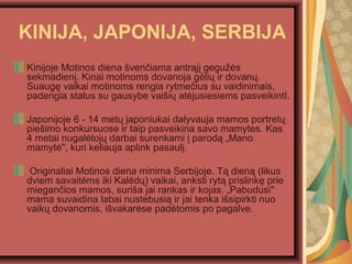 KINIJA, JAPONIJA, SERBIJA
Kinijoje Motinos diena ?ven?iama antr?j? gegu??s
sekmadien?. Kinai motinoms dovanoja g?li? ir dovan?.
Suaug? vaikai motinoms rengia rytme?ius su vaidinimais,
padengia stalus su gausybe vai?i? at?jusiesiems pasveikintI.
Japonijoje 6 - 14 met? japoniukai dalyvauja mamos portret?
pie?imo konkursuose ir taip pasveikina savo mamytes. Kas
4 metai nugal?toj? darbai surenkami ? parod? ?Mano
mamyt?", kuri keliauja aplink pasaul?.
Originaliai Motinos diena minima Serbijoje. T? dien? (likus
dviem savait?ms iki Kal?d?) vaikai, anksti ryt? prislink? prie
miegan?ios mamos, suri?a jai rankas ir kojas. ?Pabudusi"
mama suvaidina labai nustebusi? ir jai tenka i?sipirkti nuo
vaik? dovanomis, i?vakar?se pad?tomis po pagalve.
 
