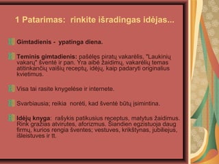 1 Patarimas: rinkite i?radingas id?jas...
Gimtadienis - ypatinga diena.
Teminis gimtadienis: pa??l?s pirat? vakar?lis, "Laukini?
vakar?" ?vent? ir pan. Yra aib? ?aidim?, vakar?li? temas
atitinkan?i? vai?i? recept?, id?j?, kaip padaryti originalius
kvietimus.
Visa tai rasite knygel?se ir internete.
Svarbiausia; reikia nor?ti, kad ?vent? bt? ?simintina.
Id?j? knyga: ra?ykis patikusius receptus, matytus ?aidimus.
Rink gra?ias atvirutes, aforizmus. ?iandien egzistuoja daug
firm?, kurios rengia ?ventes; vestuves, krik?tynas, jubiliejus,
i?leistuves ir tt.
 