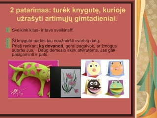 2 patarimas: tur?k knygut?, kurioje
u?ra?yti artim?j? gimtadieniai.
Sveikink kitus- ir tave sveikins!!!
?i knygut? pad?s tau neu?mir?ti svarbi? dat?.
Prie? renkant k? dovanoti, gerai pagalvok, ar ?mogus
supras Jus. Daug d?mesio skirk atvirut?ms. Jas gali
pasigaminti ir pats.
 