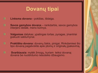 Dovan? tipai
Linksma dovana - pok?tas, i?daiga.
Savos gamybos dovana C rankdarbis, savos gamybos
interjero detal?, meno krinys.
Valgomas dalykas: ypatingas tortas, pyragas, ?mantriai
?pakuoti saldumynai.
Prakti?ka dovana: dovan? ?ekis, pinigai. Rinkdamiesi ?io
tipo dovan? pagalvokite apie ?dom? ir original? ?pakavim?.
Svarbiausia: myl?k ?mog?, kuriam teiksi dovan?:
dovana be nuo?irdumo nesuteiks d?iaugsmo.
 