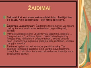 ?AIDIMAI
Saldainiukai. Ant stalo lek?te saldainiuku. ?aid?jai ima
po sauj?. Kiek saldainiuk? - tiek fakt? apie save.
?aidimas ?Lagaminas: ?aid?jams tenka kartoti vis ilgesn?
daikt?, kuriuos susikrauna keliaudami ? egzoti?k? ?al?,
s?ra??.
Pirmasis ?aid?jas sako: ?Susikroviau lagamin?, ?sid?jau ...
(bat? rai?telius), antrasis t?sia: ?Susikroviau lagamin?,
?sid?jau bat? rai?telius ir unitazo dangt?, tre?ias priduria
savo ?Susikroviau lagamin?, ?sid?jau bat? rai?telius, unitazo
dangt? ir karolius.
?aidimas t?siasi tol, kol kas nors pamir?ta sek?. Tas
?aid?jas i?krenta i? ?aidimo, o kiti vardija savo lagamino
turin? toliau. Laimi tas, kuris neu?sikirsdamas i?vardija visus
supakuotus daiktus
 