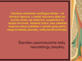 Vaizdin?s metodin?s med?iagos tikslas C ne
i?mokyti dalyvius, o pad?ti dalyviams pl?sti jau
turimas ?inias, jas sisteminti, supa?indinti su
naujais terminais, atskleisti bdus, kaip pateiktas
naujoves taikyti prakti?kai ir perkelti ?gyt? patirt? ?
nauj? kontekst? (pamok?, veikl? bendruomen?je).
?iandien pasimokysime keli?
nesud?ting? taisykli?.
 