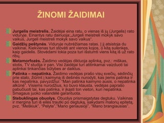?INOMI ?AIDIMAI
Jurgelis meistrelis. ?aid?jai eina ratu, o vienas i? j? (Jurgelis) rato
viduryje. Einantys ratu dainuoja:?Jurgeli meistreli mokyk savo
vaikus, Jurgeli meistreli mokyk savo vaikus.
Gaid?i? pe?tyn?s. Viduryje nubr??iamas ratas. ? j? atsistoja du
vaikinai. Kiekvienas turi stov?ti ant vienos kojos, o kit? sulenk?s,
kaip gaidelis. Stov?dami tokia poza turi i?stumti viens kit? i? u? rato
rib?.
Metamorfoz?s. ?aidimo ved?jas diktuoja aplink?, pvz.: mi?kas,
stotis, TV studija ir pan. Visi ?aid?jai turi atitinkamai vaizduoti tai
aplinkai tinkan?ias btybes ar daiktus.
Patinka C nepatinka. ?aidimo ved?jas pra?o vis? sve?i?, s?din?i?
prie stalo, ?irint ? kaimyn? i? de?in?s nurodyti, kas jiems patinka ir
kas nepatinka, pavyzd?iui: Man patinka kaimyno ausis, o nepatinka
alkn?. Visiems nurod?ius, ko buvo klausta, ved?jas papra?o
pabu?iuoti tai, kas patinka, ir ?k?sti ton vieton, kuri nepatinka.
Smagaus juoko valand?l? garantuota.
Stebuklingas obuolys. Obuolys prismaigstytas degtuku. Vaikinas
ir mergina turi i? eil?s trautki po degtuk?, sakydami malon? epitet?,
pvz. Me?kiuk, Pelyte,Mano geriausioji, Mano brangiausias.
 