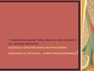 EGZISTUOJA DAUGYB? ?VAIRI? NEVYRIAUSYBINI?
ORGANIZACIJ? LIETUVOJE. JUNKIS PRIE BENDRAMIN?I?!
1. Labai svarbu ?sijungti ? toki? veikl?, kuri Jums yra ?domi ir
yra naudinga visuomenei.
 
