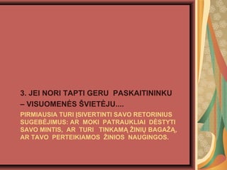 PIRMIAUSIA TURI ?SIVERTINTI SAVO RETORINIUS
SUGEB?JIMUS: AR MOKI PATRAUKLIAI D?STYTI
SAVO MINTIS, AR TURI TINKAM? ?INI? BAGA??,
AR TAVO PERTEIKIAMOS ?INIOS NAUGINGOS.
3. JEI NORI TAPTI GERU PASKAITININKU
C VISUOMEN?S ?VIET?JU....
 