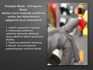 Paslėpta Muda - Chiragama
Muda,
darbas, kuris neduoda pridėtinės
vertės, bet dabartinėmis
sąlygomis be jo neišsiversti
1. Laikyti nuspaudus mygtuką
2. Darbuotojo judėjimas:
vykdoma operacĳa reikalauja
daug vaikščioti aplink apdirbamą
objektą
3. Pastovus kainininko taisymas
4. Beveik visi monotoniniai
pasikartojantys rankiniai darbai
 