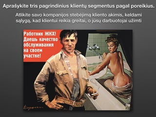 Aprašykite tris pagrindinius klientų segmentus pagal poreikius.
Atlikite savo kompanĳos stebėjimą kliento akimis, keldami
sąlygą, kad klientui reikia greitai, o jūsų darbuotojai užimti
 
