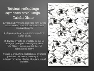 Būtinai reikalinga
sąmonės revoliucija.
Taichi Ohno
1. Tam, kad įvykdyti sąmonės revoliuciją
mums reikia iki smulkmenų suprasti
esamą situaciją;
2. Organizacija gyvuoja tik komandinio
darbo dėka;
3. Darbas vyksta be trikdžių ne dėl to,
kad yra pareigų atsakomybių ribas
nubrėžiantys dokumentai, bet dėl
komandinio darbo.
Vienas iš irkluotojų gali irkluoti dvigubai
greičiau, bet tokios pastangos tik
sutrukdys valčiai plaukti į ﬁnišą ir išmuš
iš kurso.
 