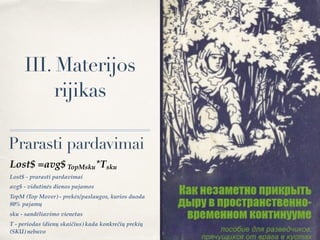 III. Materijos
rijikas
Lost$ =avg$ TopMsku*Tsku
Lost$ - prarasti pardavimai
avg$ - vidutinės dienos pajamos
TopM (Top Mover) - prekės/paslaugos, kurios duoda
80% pajamų
sku - sandėliavimo vienetas
Т - periodas (dienų skaičius) kada konkrečių prekių
(SKU) nebuvo
Prarasti pardavimai
 
