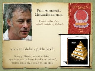Prasmės strategija.
Motyvacijos sistemos.
 
Darius Radkevičius
darius@versloknyguklubas.lt
www.versloknyguklubas.lt
Knygų “Dievas, kvantinė ﬁzika,
organizacijos struktūra ir valdymo stilius”,
“Belaukiant aukso amžiaus” autorius
 