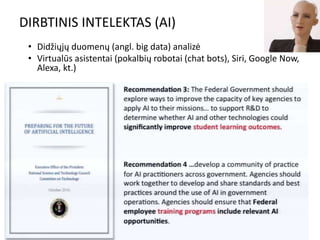 DIRBTINIS INTELEKTAS (AI)
• Didžiųjų duomenų (angl. big data) analizė
• Virtualūs asistentai (pokalbių robotai (chat bots), Siri, Google Now,
Alexa, kt.)
12
 