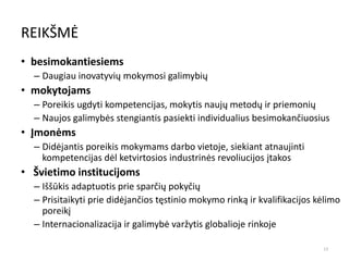 REIKŠMĖ
• besimokantiesiems
– Daugiau inovatyvių mokymosi galimybių
• mokytojams
– Poreikis ugdyti kompetencijas, mokytis naujų metodų ir priemonių
– Naujos galimybės stengiantis pasiekti individualius besimokančiuosius
• Įmonėms
– Didėjantis poreikis mokymams darbo vietoje, siekiant atnaujinti
kompetencijas dėl ketvirtosios industrinės revoliucijos įtakos
• Švietimo institucijoms
– Iššūkis adaptuotis prie sparčių pokyčių
– Prisitaikyti prie didėjančios tęstinio mokymo rinką ir kvalifikacijos kėlimo
poreikį
– Internacionalizacija ir galimybė varžytis globalioje rinkoje
13
 