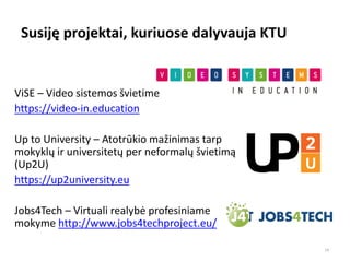 Susiję projektai, kuriuose dalyvauja KTU
ViSE – Video sistemos švietime
https://video-in.education
Up to University – Atotrūkio mažinimas tarp
mokyklų ir universitetų per neformalų švietimą
(Up2U)
https://up2university.eu
Jobs4Tech – Virtuali realybė profesiniame
mokyme http://www.jobs4techproject.eu/
14
 