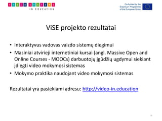 ViSE projekto rezultatai
• Interaktyvus vadovas vaizdo sistemų diegimui
• Masiniai atvirieji internetiniai kursai (angl. Massive Open and
Online Courses - MOOCs) darbuotojų įgūdžių ugdymui siekiant
įdiegti video mokymosi sistemas
• Mokymo praktika naudojant video mokymosi sistemas
Rezultatai yra pasiekiami adresu: http://video-in.education
16
 