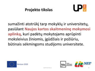 Projekto tikslas
19
sumažinti atotrūkį tarp mokyklų ir universitetų,
pasiūlant Naujos kartos skaitmeninę mokymosi
aplinką, kuri padėtų mokytojams aprūpinti
moksleivius žiniomis, įgūdžiais ir požiūriu,
būtinais sėkmingoms studijoms universitete.
Up2University.eu
 