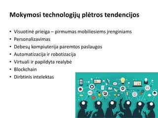 Mokymosi technologijų plėtros tendencijos
• Visuotinė prieiga – pirmumas mobiliesiems įrenginiams
• Personalizavimas
• Debesų kompiuterija paremtos paslaugos
• Automatizacija ir robotizacija
• Virtuali ir papildyta realybė
• Blockchain
• Dirbtinis intelektas
2
 